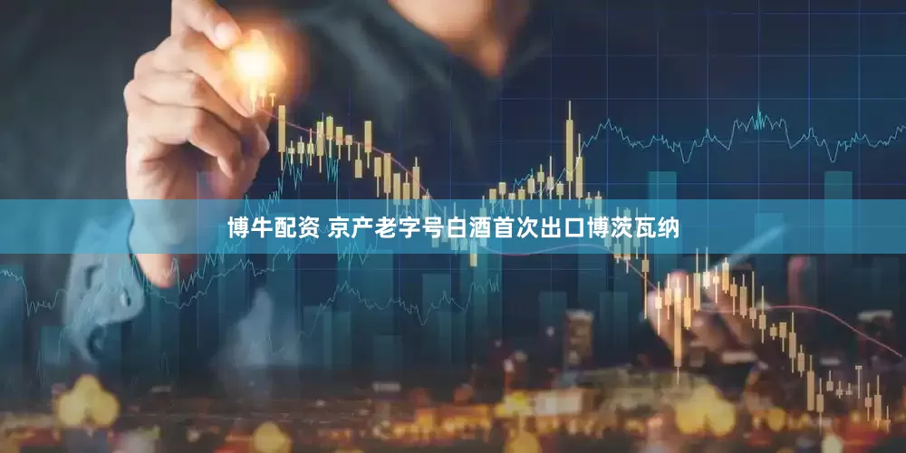博牛配资 京产老字号白酒首次出口博茨瓦纳