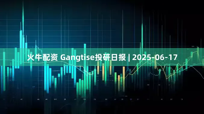 火牛配资 Gangtise投研日报 | 2025-06-17
