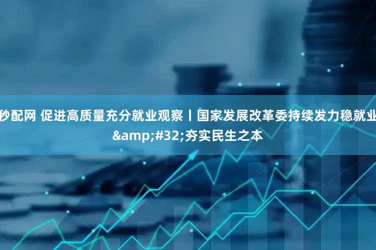 秒配网 促进高质量充分就业观察丨国家发展改革委持续发力稳就业&#32;夯实民生之本
