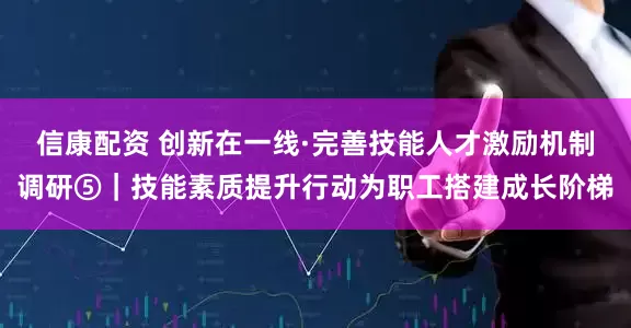 信康配资 创新在一线·完善技能人才激励机制调研⑤｜技能素质提升行动为职工搭建成长阶梯