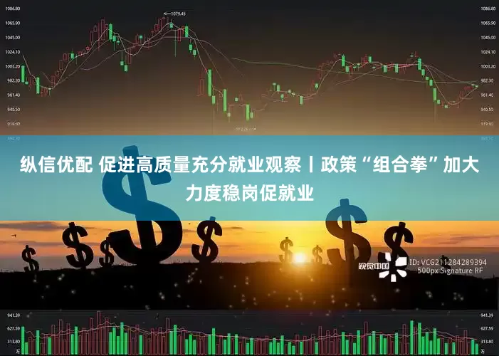 纵信优配 促进高质量充分就业观察丨政策“组合拳”加大力度稳岗促就业