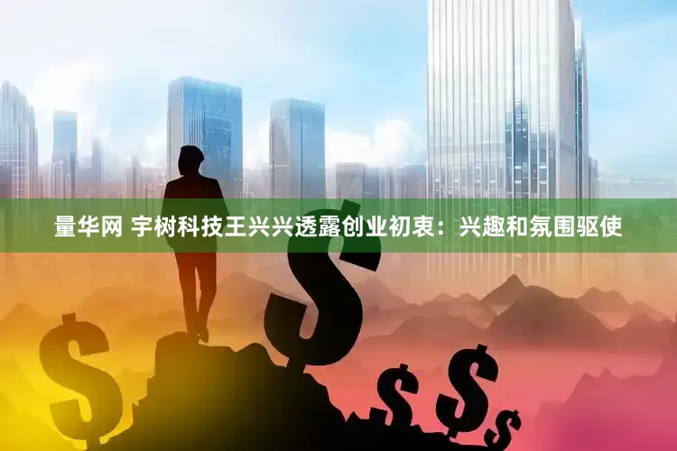量华网 宇树科技王兴兴透露创业初衷：兴趣和氛围驱使