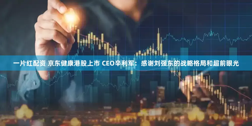 一片红配资 京东健康港股上市 CEO辛利军：感谢刘强东的战略格局和超前眼光