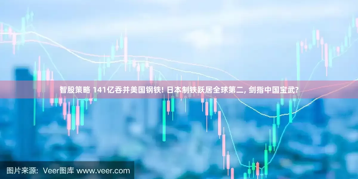智股策略 141亿吞并美国钢铁! 日本制铁跃居全球第二, 剑指中国宝武?