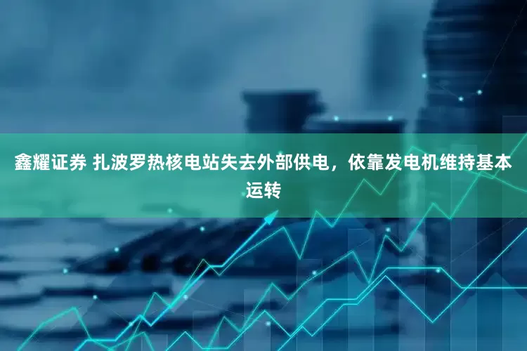 鑫耀证券 扎波罗热核电站失去外部供电，依靠发电机维持基本运转