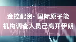 金控配资· 国际原子能机构调查人员已离开伊朗