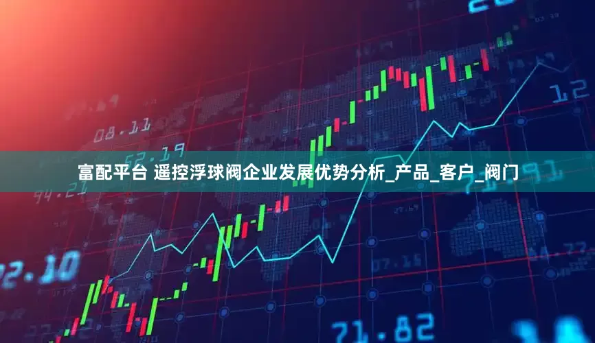 富配平台 遥控浮球阀企业发展优势分析_产品_客户_阀门