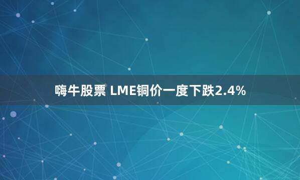 嗨牛股票 LME铜价一度下跌2.4%