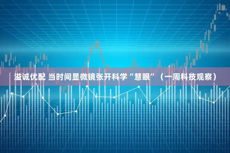 溢诚优配 当时间显微镜张开科学“慧眼”（一周科技观察）