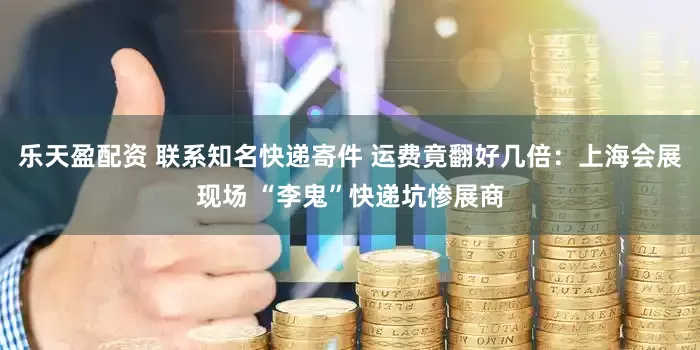 乐天盈配资 联系知名快递寄件 运费竟翻好几倍：上海会展现场 “李鬼”快递坑惨展商