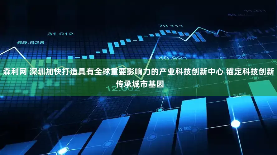 森利网 深圳加快打造具有全球重要影响力的产业科技创新中心 锚定科技创新 传承城市基因