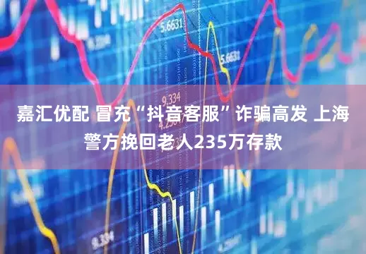 嘉汇优配 冒充“抖音客服”诈骗高发 上海警方挽回老人235万存款