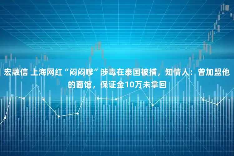 宏融信 上海网红“闷闷嗲”涉毒在泰国被捕，知情人：曾加盟他的面馆，保证金10万未拿回
