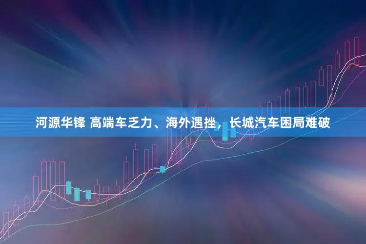 河源华锋 高端车乏力、海外遇挫，长城汽车困局难破