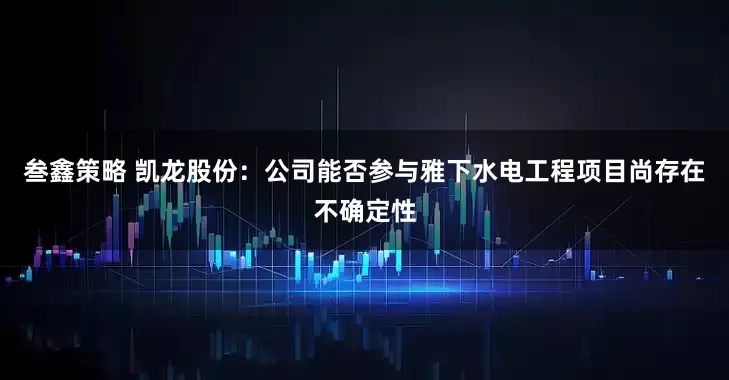 叁鑫策略 凯龙股份：公司能否参与雅下水电工程项目尚存在不确定性