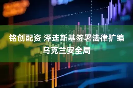 铭创配资 泽连斯基签署法律扩编乌克兰安全局