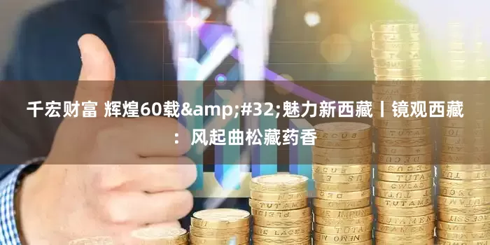 千宏财富 辉煌60载&#32;魅力新西藏丨镜观西藏：风起曲松藏药香