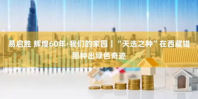 易启胜 辉煌60年·我们的家园｜“天选之种”在西藏错那种出绿色奇迹