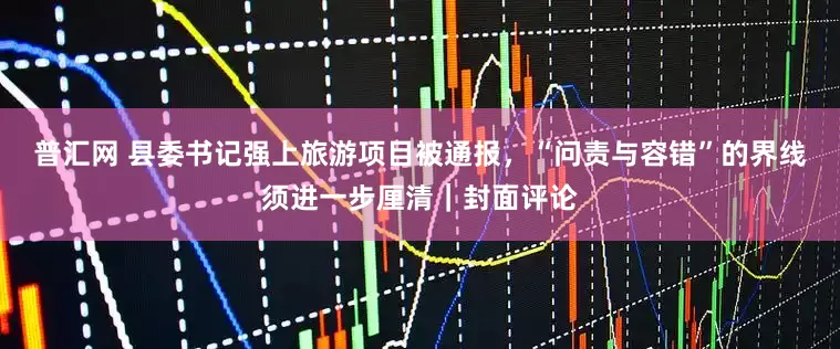 普汇网 县委书记强上旅游项目被通报，“问责与容错”的界线须进一步厘清｜封面评论