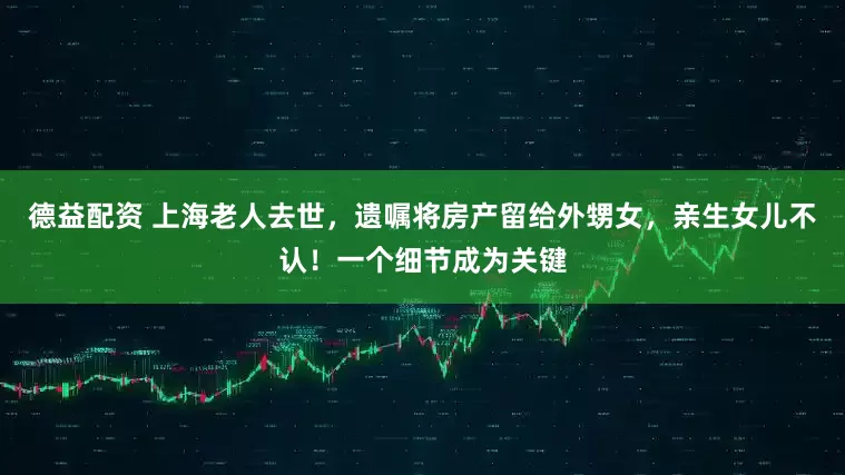 德益配资 上海老人去世，遗嘱将房产留给外甥女，亲生女儿不认！一个细节成为关键