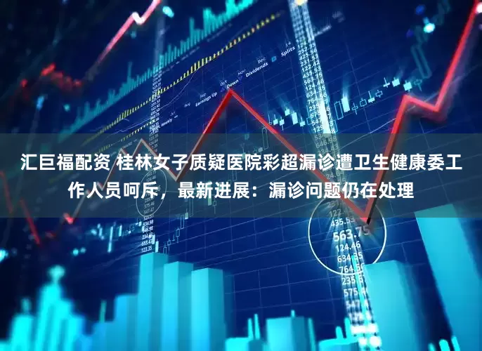 汇巨福配资 桂林女子质疑医院彩超漏诊遭卫生健康委工作人员呵斥，最新进展：漏诊问题仍在处理