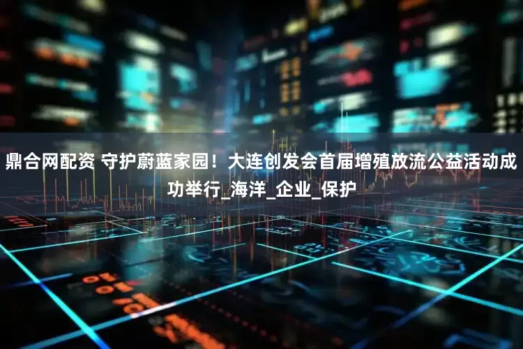 鼎合网配资 守护蔚蓝家园！大连创发会首届增殖放流公益活动成功举行_海洋_企业_保护