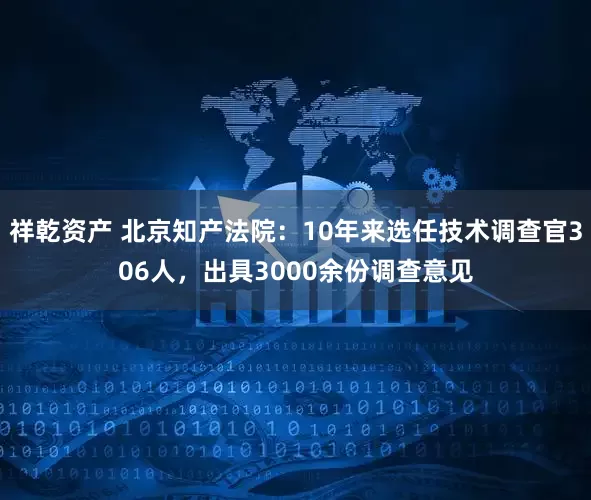 祥乾资产 北京知产法院：10年来选任技术调查官306人，出具3000余份调查意见