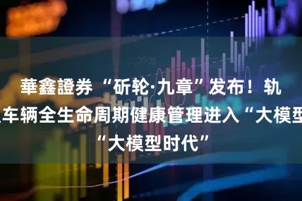 華鑫證券 “斫轮·九章”发布！轨道交通车辆全生命周期健康管理进入“大模型时代”