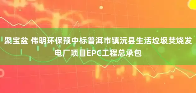 聚宝盆 伟明环保预中标普洱市镇沅县生活垃圾焚烧发电厂项目EPC工程总承包