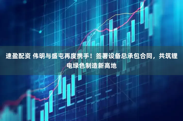 速盈配资 伟明与盛屯再度携手！签署设备总承包合同，共筑锂电绿色制造新高地
