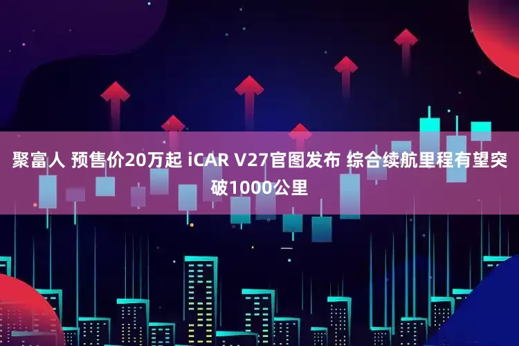 聚富人 预售价20万起 iCAR V27官图发布 综合续航里程有望突破1000公里
