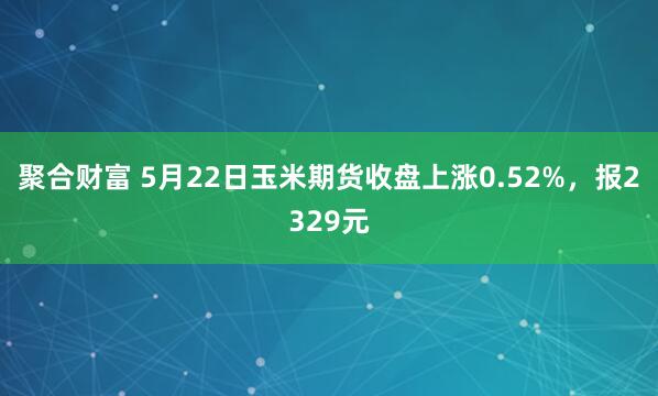 聚合财富 5月22日玉米期货收盘上涨0.52%，报2329元