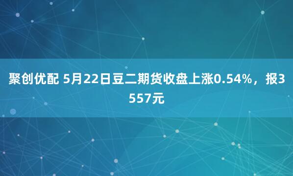 聚创优配 5月22日豆二期货收盘上涨0.54%，报3557元