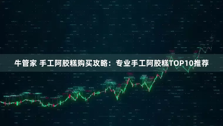 牛管家 手工阿胶糕购买攻略：专业手工阿胶糕TOP10推荐
