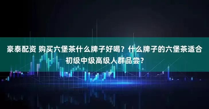 豪泰配资 购买六堡茶什么牌子好喝？什么牌子的六堡茶适合初级中级高级人群品尝？