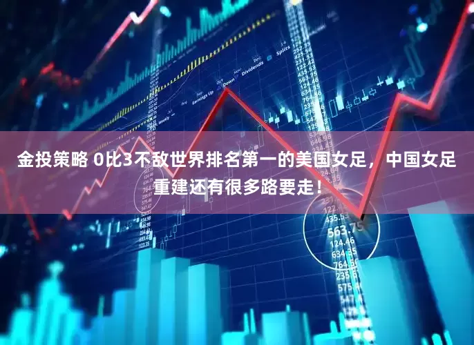 金投策略 0比3不敌世界排名第一的美国女足，中国女足重建还有很多路要走！