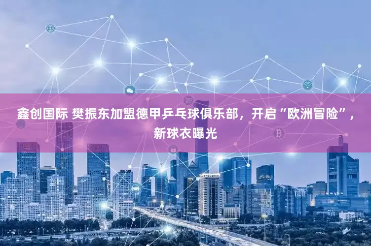 鑫创国际 樊振东加盟德甲乒乓球俱乐部，开启“欧洲冒险”，新球衣曝光