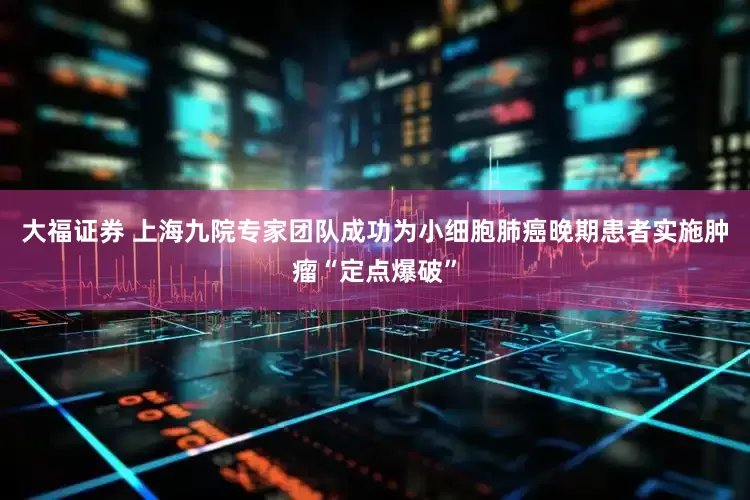 大福证券 上海九院专家团队成功为小细胞肺癌晚期患者实施肿瘤“定点爆破”