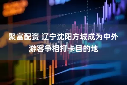 聚富配资 辽宁沈阳方城成为中外游客争相打卡目的地