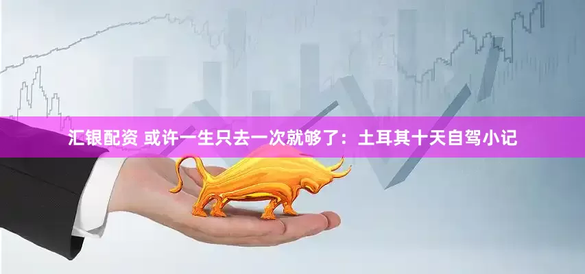 汇银配资 或许一生只去一次就够了：土耳其十天自驾小记