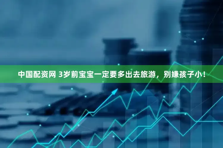中国配资网 3岁前宝宝一定要多出去旅游，别嫌孩子小！