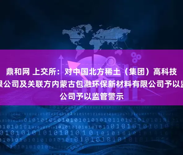 鼎和网 上交所：对中国北方稀土（集团）高科技股份有限公司及关联方内蒙古包瀜环保新材料有限公司予以监管警示