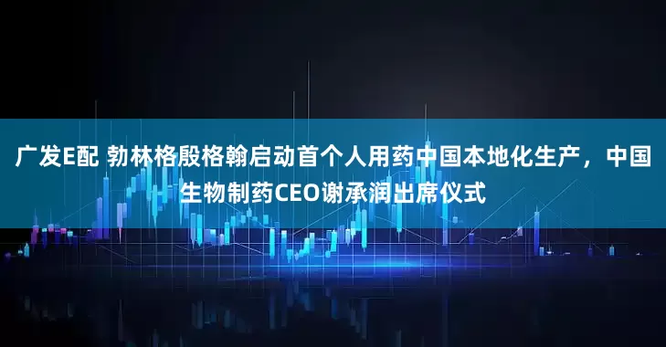 广发E配 勃林格殷格翰启动首个人用药中国本地化生产，中国生物制药CEO谢承润出席仪式