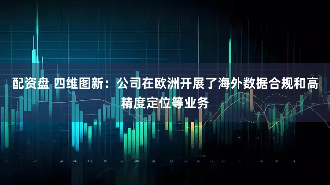 配资盘 四维图新：公司在欧洲开展了海外数据合规和高精度定位等业务