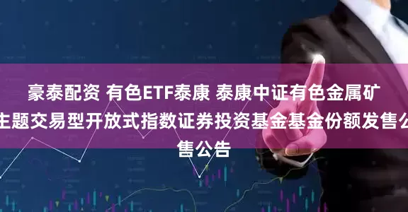 豪泰配资 有色ETF泰康 泰康中证有色金属矿业主题交易型开放式指数证券投资基金基金份额发售公告