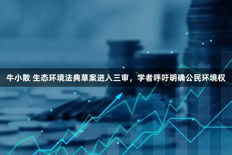 牛小散 生态环境法典草案进入三审，学者呼吁明确公民环境权
