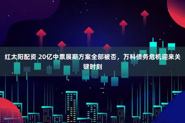 红太阳配资 20亿中票展期方案全部被否，万科债务危机迎来关键时刻