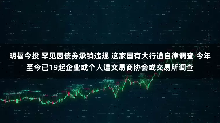 明福今投 罕见因债券承销违规 这家国有大行遭自律调查 今年至今已19起企业或个人遭交易商协会或交易所调查