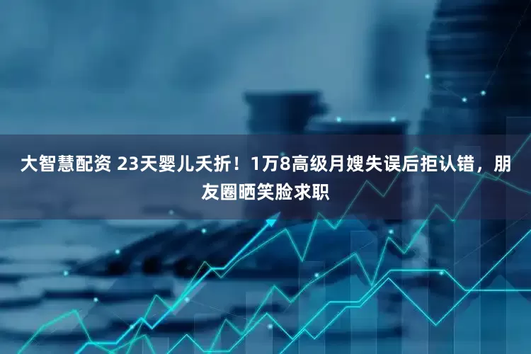 大智慧配资 23天婴儿夭折！1万8高级月嫂失误后拒认错，朋友圈晒笑脸求职