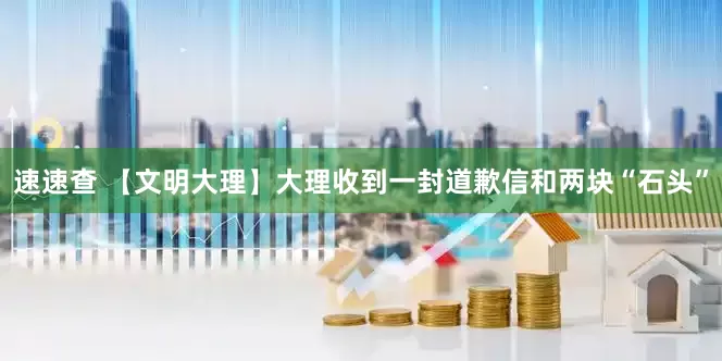 速速查 【文明大理】大理收到一封道歉信和两块“石头”